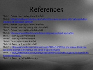 References
Slide 1: Picture taken by Matthew Brimfield
Slide 2: http://hdwallpapersfactory.com/nature/tree-roots-or-some-with-high-resolution-
desktop-hd-wallpaper-624064/
Slide 3: Picture taken by Matthew Brimfield
Slide 4: Picture taken by Tammy Marx-Brimfield
Slide 5: Picture taken by Brandie Brimfield
Slide 6: http://www.photocritic.org/articles/rediscovering-black-and-white
Slide 7: Taken by Ashley Brimfield
Slide 8: Taken by Ashley Brimfield
Slide 9: Taken by Matthew Brimfield
Slide 10: Taken by Brandie Brimfield
Slide 11: http://www.forbes.com/sites/ricksmith/2014/11/17/the-one-simple-thing-you-
can-do-to-dramatically-improve-the-value-of-your-network/
Slide 12: http://ottawacitizen.com/news/national/why-it-will-take-75-years-for-women-to-
earn-what-men-do
Slide 13: Taken by Full Sail University
 