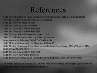 References
Slide 14: http://college-essay-samples.com/uploads/posts/2015-04/thumbs/20822-
american-academic-writing-relies-on-a-dialect.jpg
Slide 15: Taken by Taryn Cooper
Slide 16: Taken by Alexis Schleeter
Slide 17: Taken by Matthew Brimfield
Slide 18: Taken by Matthew Brimfield
Slide 19: https://kristiphniece.wordpress.com/
Slide 20: Still taken from video by Fueled By Ramen,
https://www.youtube.com/watch?v=jVexTxoexRY
Slide 21: http://imgarcade.com/1/empty-billboard/
Slide 22:http://auburnpub.com/buerkle-maffei-dead-heat/image_9063a7b6-ea1c-548a-
8629-295acc4b3d36.html
Slide 23: Taken by Matthew Brimfield
Slide 24: Taken by Brandie Brimfield
Slide 25: Lyrics by Sleeping at Last on the Song, Emphasis, from the album, Atlas.
All named people are friends and family of Matthew Brimfield and images used have been
used with permission from the photographer.
 