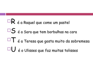 R  é a Raquel que come um pastel S  é a Sara que tem borbulhas na cara T  é a Teresa que gosta muito da sobremesa U  é o Ulisses que faz muitas tolisses 