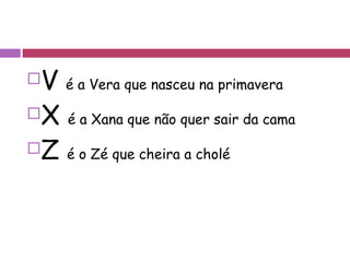 V  é a Vera que nasceu na primavera X  é a Xana que não quer sair da cama Z  é o Zé que cheira a cholé 