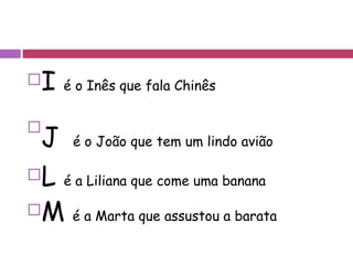 I  é o Inês que fala Chinês J   é o João que tem um lindo avião L  é a Liliana que come uma banana M  é a Marta que assustou a barata 