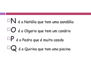 N  é a Natália que tem uma sandália O  é o Olgario que tem um canário P  é o Pedro que é muito azedo Q  é a Quirina que tem uma piscina 
