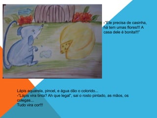 -”Ele precisa de casinha,
                                                   há tem umas flores!!! A
                                                   casa dele é bonita!!!”




Lápis aquarela, pincel, e água dão o colorido...
-”Lápis vira tinta? Ah que legal”, sai o rosto pintado, as mãos, os
colegas...
Tudo vira cor!!!
 