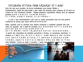 ENSINANDO DESENHO PARA CRIANÇAS DE 5 ANOS
Este foi um novo desafio, já havia trabalhado com ensino Médio e
Fundamental, então fui provocada a dar aulas de desenho para crianças de 5 anos no
Centro de Arte Professor Pardal. Minha primeira experiência oficial, fora de algumas
práticas q u e t e s t e i c o m m i n h a s
f i l h a s , s o b r i n h o s , v i z i n h o s ...
    A arte é um encantamento...até você se sentir encantado com ela não poderá
realizá-la de forma que ouça: O h h h h h h h !!!!
Bom, quando você se encanta seus alunos começam a reclamar quando não tem
aula, ou quando dá o sinal de término, o u q u a n d o u t i l i z a m a s
a ul a s de a r t e s c om out r a
a t i v i d a d e ....e n f i m , p e n s o e s t a r e n c a n t a d a .
A partir das massinhas de modelar percebem a forma, se encantam, poetizam. A
técnica, s i m p l e s , d i s t r i b u i r u m a m a s s a d e c a d a
c or pa r a c a da a l uno, i r pa s s o a pa s s o c om
t o d o s , a g o r a c o r t a a m a s s i n h a a o m e i o ...f a z
uma bolinha....corta ao meio o restante ...mais uma bolinha, gruda as duas partes e
completa com orelhas, o rabo é uma cobrinha que espicha...espicha , os olhos são
b o l i n h a s d e sagú ...
O l h a q u e g r a c i n h a s ! - “A c o b r i n h a q u e r
m o r d e r a o r e l h a d o r a t o d a p r o f e ...” “não d e i x a
p r o f e !! “ – “é só u m c a r i n h o ...”
 