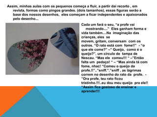 Assim, minhas aulas com os pequenos começa a fluir, a partir daí recorto , em
   revista, formas como pingos grandes. (dois tamanhos), essas figuras serão a
   base dos nossos desenhos, eles começam a ficar independentes e apaixonados
   pelo desenho...
                                         Cada um fará o seu, “a profe vai
                                            mostrando....” Eles ganham forma e
                                         vida também....Na imaginação das
                                         crianças, eles se
                                         movem, gritam, conversam com os
                                         outros. “O rato está com fome!!” - “o
                                         que ele come?” –” Queijo, como é o
                                         queijo?”, um círculo de tampa de
                                         Nescau. “Mas ele comeu!!! “ –”Então
                                         falta um pedaço! “ – “Mas ainda tá com
                                         fome, nhac! “Comeu o queijo da
                                         profe.!!”..”sniff.”.”sniff , as lágrimas
                                         correm no desenho do rato da profe. -
                                         ”Ora profe, teu rato ficou
                                         tristinho.!!!..eu dou meu queijo pra ele!!
                                         “Assim fica gostoso de ensinar e
                                         aprender!!!
 