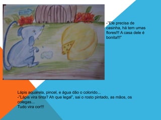 -”Ele precisa de
                                                   casinha, há tem umas
                                                   flores!!! A casa dele é
                                                   bonita!!!”




Lápis aquarela, pincel, e água dão o colorido...
-”Lápis vira tinta? Ah que legal”, sai o rosto pintado, as mãos, os
colegas...
Tudo vira cor!!!
 