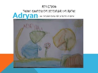 RESULTADO
TODOS CONSEGUEM DESENHAR UM RATO!
         : - VOU ENSINAR MINHA MÃE A FAZER UM RATO!
 