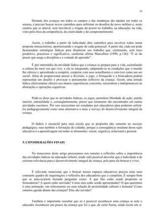 10


        Distante dos avanços em todos os campos e das mudanças tão rápidas em todos os
setores, é preciso buscar novos caminhos para enfrentar os desafios do novo milênio e, neste
cenário que se antevê, será inevitável o resgate do prazer no trabalho, na educação, na vida,
visto pela ótica da competência, da criatividade e do comprometimento.


       Assim, o trabalho a partir da ludicidade abre caminhos para envolver todos numa
proposta interacionista, oportunizando o resgate de cada potencial. A partir daí, cada um pode
desencadear estratégias lúdicas para dinamizar seu trabalho que, certamente, será mais
produtivo, prazeroso e significativo, conforme afirma Marcellino (1990, p.126): “É só do
prazer que surge a disciplina e a vontade de aprender”.

        É por intermédio da atividade lúdica que a criança se prepara para a vida, assimilando
a cultura do meio em que vive, a ela se integrando, adaptando-se às condições que o mundo
lhe oferece e aprendendo a competir, cooperar com seus semelhantes e conviver como um ser
social. Além de proporcionar prazer e diversão, o jogo, o brinquedo e a brincadeira podem
representar um desafio e provocar o pensamento reflexivo da criança. Assim, uma atitude
lúdica efetivamente oferece aos alunos experiências concretas, necessárias e indispensáveis às
abstrações e operações cognitivas.


        Pode-se dizer que as atividades lúdicas, os jogos, permitem liberdade de ação, pulsão
interior, naturalidade e, conseqüentemente, prazer que raramente são encontrados em outras
atividades escolares. Por isso necessitam ser estudados por educadores para poderem utilizá-
los pedagogicamente como uma alternativa a mais a serviço do desenvolvimento integral da
criança.


       O lúdico é essencial para uma escola que se proponha não somente ao sucesso
pedagógico, mas também à formação do cidadão, porque a conseqüência imediata dessa ação
educativa é a aprendizagem em todas as dimensões: social, cognitiva, relacional e pessoal.


5. CONSIDERAÇÕES FINAIS


        No transcorrer deste artigo procuramos nos remeter a reflexões sobre a importância
das atividades lúdicas na educação infantil, tendo sido possível desvelar que a ludicidade é de
extrema relevância para o desenvolvimento integral da criança, pois para ela brincar é viver.


       É relevante mencionar que o brincar nesses espaços educativos precisa estar num
constante quadro de inquietações e reflexões dos educadores que o compõem. É sempre bom
que se auto-avaliem fazendo perguntas como: A que fins estão sendo propostas as
brincadeiras? A quem estão servindo? Como elas estão sendo apresentadas? O que queremos
é uma animação, um relaxamento ou uma relação de proximidade cultural e humana? Como
estamos agindo diante das crianças? Elas são ouvidas?


      Também é importante ressaltar que só é possível reconhecer uma criança se nela o
educador reconhecer um pouco da criança que foi e que, de certa forma, ainda existe em si.
 