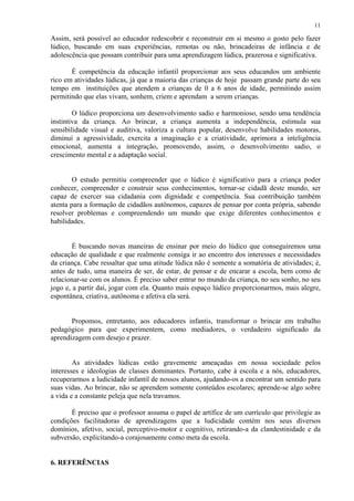 11

Assim, será possível ao educador redescobrir e reconstruir em si mesmo o gosto pelo fazer
lúdico, buscando em suas experiências, remotas ou não, brincadeiras de infância e de
adolescência que possam contribuir para uma aprendizagem lúdica, prazerosa e significativa.

       É competência da educação infantil proporcionar aos seus educandos um ambiente
rico em atividades lúdicas, já que a maioria das crianças de hoje passam grande parte do seu
tempo em instituições que atendem a crianças de 0 a 6 anos de idade, permitindo assim
permitindo que elas vivam, sonhem, criem e aprendam a serem crianças.

        O lúdico proporciona um desenvolvimento sadio e harmonioso, sendo uma tendência
instintiva da criança. Ao brincar, a criança aumenta a independência, estimula sua
sensibilidade visual e auditiva, valoriza a cultura popular, desenvolve habilidades motoras,
diminui a agressividade, exercita a imaginação e a criatividade, aprimora a inteligência
emocional, aumenta a integração, promovendo, assim, o desenvolvimento sadio, o
crescimento mental e a adaptação social.


        O estudo permitiu compreender que o lúdico é significativo para a criança poder
conhecer, compreender e construir seus conhecimentos, tornar-se cidadã deste mundo, ser
capaz de exercer sua cidadania com dignidade e competência. Sua contribuição também
atenta para a formação de cidadãos autônomos, capazes de pensar por conta própria, sabendo
resolver problemas e compreendendo um mundo que exige diferentes conhecimentos e
habilidades.


        É buscando novas maneiras de ensinar por meio do lúdico que conseguiremos uma
educação de qualidade e que realmente consiga ir ao encontro dos interesses e necessidades
da criança. Cabe ressaltar que uma atitude lúdica não é somente a somatória de atividades; é,
antes de tudo, uma maneira de ser, de estar, de pensar e de encarar a escola, bem como de
relacionar-se com os alunos. É preciso saber entrar no mundo da criança, no seu sonho, no seu
jogo e, a partir daí, jogar com ela. Quanto mais espaço lúdico proporcionarmos, mais alegre,
espontânea, criativa, autônoma e afetiva ela será.


       Propomos, entretanto, aos educadores infantis, transformar o brincar em trabalho
pedagógico para que experimentem, como mediadores, o verdadeiro significado da
aprendizagem com desejo e prazer.


        As atividades lúdicas estão gravemente ameaçadas em nossa sociedade pelos
interesses e ideologias de classes dominantes. Portanto, cabe à escola e a nós, educadores,
recuperarmos a ludicidade infantil de nossos alunos, ajudando-os a encontrar um sentido para
suas vidas. Ao brincar, não se aprendem somente conteúdos escolares; aprende-se algo sobre
a vida e a constante peleja que nela travamos.

       É preciso que o professor assuma o papel de artífice de um currículo que privilegie as
condições facilitadoras de aprendizagens que a ludicidade contém nos seus diversos
domínios, afetivo, social, perceptivo-motor e cognitivo, retirando-a da clandestinidade e da
subversão, explicitando-a corajosamente como meta da escola.


6. REFERÊNCIAS
 