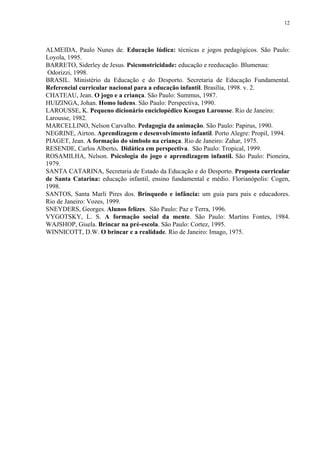 12




ALMEIDA, Paulo Nunes de. Educação lúdica: técnicas e jogos pedagógicos. São Paulo:
Loyola, 1995.
BARRETO, Siderley de Jesus. Psicomotricidade: educação e reeducação. Blumenau:
 Odorizzi, 1998.
BRASIL. Ministério da Educação e do Desporto. Secretaria de Educação Fundamental.
Referencial curricular nacional para a educação infantil. Brasília, 1998. v. 2.
CHATEAU, Jean. O jogo e a criança. São Paulo: Summus, 1987.
HUIZINGA, Johan. Homo ludens. São Paulo: Perspectiva, 1990.
LAROUSSE, K. Pequeno dicionário enciclopédico Koogan Larousse. Rio de Janeiro:
Larousse, 1982.
MARCELLINO, Nelson Carvalho. Pedagogia da animação. São Paulo: Papirus, 1990.
NEGRINE, Airton. Aprendizagem e desenvolvimento infantil. Porto Alegre: Propil, 1994.
PIAGET, Jean. A formação do símbolo na criança. Rio de Janeiro: Zahar, 1975.
RESENDE, Carlos Alberto. Didática em perspectiva. São Paulo: Tropical, 1999.
ROSAMILHA, Nelson. Psicologia do jogo e aprendizagem infantil. São Paulo: Pioneira,
1979.
SANTA CATARINA, Secretaria de Estado da Educação e do Desporto. Proposta curricular
de Santa Catarina: educação infantil, ensino fundamental e médio. Florianópolis: Cogen,
1998.
SANTOS, Santa Marli Pires dos. Brinquedo e infância: um guia para pais e educadores.
Rio de Janeiro: Vozes, 1999.
SNEYDERS, Georges. Alunos felizes. São Paulo: Paz e Terra, 1996.
VYGOTSKY, L. S. A formação social da mente. São Paulo: Martins Fontes, 1984.
WAJSHOP, Gisela. Brincar na pré-escola. São Paulo: Cortez, 1995.
WINNICOTT, D.W. O brincar e a realidade. Rio de Janeiro: Imago, 1975.
 