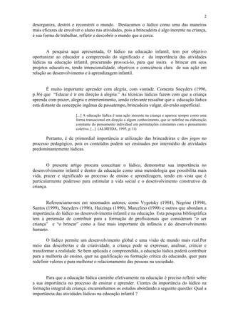 2

desorganiza, destrói e reconstrói o mundo. Destacamos o lúdico como uma das maneiras
mais eficazes de envolver o aluno nas atividades, pois a brincadeira é algo inerente na criança,
é sua forma de trabalhar, refletir e descobrir o mundo que a cerca.


       A pesquisa aqui apresentada, O lúdico na educação infantil, tem por objetivo
oportunizar ao educador a compreensão do significado e da importância das atividades
lúdicas na educação infantil, procurando provocá-lo, para que insira o brincar em seus
projetos educativos, tendo intencionalidade, objetivos e consciência clara de sua ação em
relação ao desenvolvimento e à aprendizagem infantil.


        É muito importante aprender com alegria, com vontade. Comenta Sneyders (1996,
p.36) que “Educar é ir em direção à alegria.” As técnicas lúdicas fazem com que a criança
aprenda com prazer, alegria e entretenimento, sendo relevante ressaltar que a educação lúdica
está distante da concepção ingênua de passatempo, brincadeira vulgar, diversão superficial.

                       [...] A educação lúdica é uma ação inerente na criança e aparece sempre como uma
                       forma transacional em direção a algum conhecimento, que se redefine na elaboração
                       constante do pensamento individual em permutações constantes com o pensamento
                       coletivo. [...] (ALMEIDA, 1995, p.11)

       Portanto, é de primordial importância a utilização das brincadeiras e dos jogos no
processo pedagógico, pois os conteúdos podem ser ensinados por intermédio de atividades
predominantemente lúdicas.


        O presente artigo procura conceituar o lúdico, demonstrar sua importância no
desenvolvimento infantil e dentro da educação como uma metodologia que possibilita mais
vida, prazer e significado ao processo de ensino e aprendizagem, tendo em vista que é
particularmente poderoso para estimular a vida social e o desenvolvimento construtivo da
criança.


       Referenciamo-nos em renomados autores, como Vygotsky (1984), Negrine (1994),
Santos (1999), Sneyders (1996), Huizinga (1990), Marcelino (1990) e outros que abordam a
importância do lúdico no desenvolvimento infantil e na educação. Esta pesquisa bibliográfica
tem a pretensão de contribuir para a formação de profissionais que consideram “o ser
criança” e “o brincar” como a fase mais importante da infância e do desenvolvimento
humano.

        O lúdico permite um desenvolvimento global e uma visão de mundo mais real.Por
meio das descobertas e da criatividade, a criança pode se expressar, analisar, criticar e
transformar a realidade. Se bem aplicada e compreendida, a educação lúdica poderá contribuir
para a melhoria do ensino, quer na qualificação ou formação crítica do educando, quer para
redefinir valores e para melhorar o relacionamento das pessoas na sociedade.


       Para que a educação lúdica caminhe efetivamente na educação é preciso refletir sobre
a sua importância no processo de ensinar e aprender. Cientes da importância do lúdico na
formação integral da criança, encaminhamos os estudos abordando a seguinte questão: Qual a
importância das atividades lúdicas na educação infantil ?
 