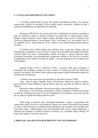 3




2. A LINGUAGEM REFERENTE AO LÚDICO


       A literatura especializada no tema não registra concordância quanto a um conceito
comum para o lúdico na educação. Porém, alguns autores relacionam o lúdico ao jogo e
estudam profundamente sua importância na educação.


        Huizinga (1990) foi um dos autores que mais se aprofundou no assunto, estudando o
jogo em diferentes culturas e línguas. Estudou suas aplicações na língua grega, chinês,
japonês, línguas hebraicas, latim, inglês, alemão, holandês, entre outras. O mesmo autor
verificou a origem da palavra - em português, “jogo”; em francês “jeu”; em italiano, “gioco”;
em espanhol, “juico”. Jogo advém de “jocus” (latim), cujo sentido abrangia apenas gracejar
ou traçar.

       O referido autor (1990) propõe uma definição para o jogo que abrange tanto as
manifestações competitivas como as demais. O jogo é uma atividade de ocupação voluntária,
exercida dentro de certos e determinados limites de tempo e espaço, seguindo regras
livremente consentidas, mas absolutamente obrigatórias, dotado de um fim em si mesmo,
acompanhado de um sentido de tensão, de alegria e de uma consciência de ser diferente da
vida cotidiana.


       Segundo Piaget (1975) e Winnicott (1975), conceitos como jogo, brinquedo e
brincadeira são formados ao longo de nossa vivência. É a forma que cada um utiliza para
nomear o seu brincar. No entanto, tanto a palavra jogo quanto a palavra brincadeira podem ser
sinônimas de divertimento.

        Vejamos como esses termos são definidos no dicionário Larousse (1982):
       Jogo - ação de jogar; folguedo, brinco, divertimento. Seguem-se alguns exemplos:
jogo de futebol; Jogos Olímpicos; jogo de damas; jogos de azar; jogo de palavras; jogo de
empurra;
       Brinquedo -objeto destinado a divertir uma criança, suporte da brincadeira;
       Brincadeira - ação de brincar, divertimento. Gracejo, zombaria. Festinha entre amigos
ou parentes. Qualquer coisa que se faz por imprudência ou leviandade e que custa mais do
que se esperava: aquela brincadeira custou-me caro.


        Neste artigo, as palavras jogo, brincadeira, brinquedo e lúdico se apresentam num
sentido mais amplo. Por isso, a necessidade de definir esses termos: Brincadeira basicamente
se refere à ação de brincar, ao comportamento espontâneo que resulta de uma atividade não-
estruturada; Jogo é compreendido como uma brincadeira que envolve regras; Brinquedo é
utilizado para designar o sentido de objeto de brincar; já a Atividade Lúdica abrange, de
forma mais ampla, os conceitos anteriores.


3. BRINCAR: UMA QUESTÃO DE HÁBITO OU UMA NECESSIDADE?
 