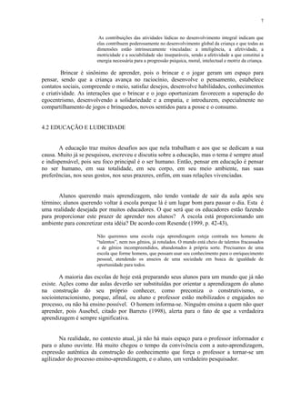 7


                        As contribuições das atividades lúdicas no desenvolvimento integral indicam que
                       elas contribuem poderosamente no desenvolvimento global da criança e que todas as
                       dimensões estão intrinsecamente vinculadas: a inteligência, a afetividade, a
                       motricidade e a sociabilidade são inseparáveis, sendo a afetividade a que constitui a
                       energia necessária para a progressão psíquica, moral, intelectual e motriz da criança.

         Brincar é sinônimo de aprender, pois o brincar e o jogar geram um espaço para
pensar, sendo que a criança avança no raciocínio, desenvolve o pensamento, estabelece
contatos sociais, compreende o meio, satisfaz desejos, desenvolve habilidades, conhecimentos
e criatividade. As interações que o brincar e o jogo oportunizam favorecem a superação do
egocentrismo, desenvolvendo a solidariedade e a empatia, e introduzem, especialmente no
compartilhamento de jogos e brinquedos, novos sentidos para a posse e o consumo.


4.2 EDUCAÇÃO E LUDICIDADE


        A educação traz muitos desafios aos que nela trabalham e aos que se dedicam a sua
causa. Muito já se pesquisou, escreveu e discutiu sobre a educação, mas o tema é sempre atual
e indispensável, pois seu foco principal é o ser humano. Então, pensar em educação é pensar
no ser humano, em sua totalidade, em seu corpo, em seu meio ambiente, nas suas
preferências, nos seus gostos, nos seus prazeres, enfim, em suas relações vivenciadas.


       Alunos querendo mais aprendizagem, não tendo vontade de sair da aula após seu
término; alunos querendo voltar à escola porque lá é um lugar bom para passar o dia. Esta é
uma realidade desejada por muitos educadores. O que será que os educadores estão fazendo
para proporcionar este prazer de aprender nos alunos? A escola está proporcionando um
ambiente para concretizar esta idéia? De acordo com Resende (1999, p. 42-43),

                       Não queremos uma escola cuja aprendizagem esteja centrada nos homens de
                       “talentos”, nem nos gênios, já rotulados. O mundo está cheio de talentos fracassados
                       e de gênios incompreendidos, abandonados à própria sorte. Precisamos de uma
                       escola que forme homens, que possam usar seu conhecimento para o enriquecimento
                       pessoal, atendendo os anseios de uma sociedade em busca de igualdade de
                       oportunidade para todos.

        A maioria das escolas de hoje está preparando seus alunos para um mundo que já não
existe. Ações como dar aulas deverão ser substituídas por orientar a aprendizagem do aluno
na construção do seu próprio conhecer, como preconiza o construtivismo, o
sociointeracionismo, porque, afinal, ou aluno e professor estão mobilizados e engajados no
processo, ou não há ensino possível. O homem informa-se. Ninguém ensina a quem não quer
aprender, pois Ausebel, citado por Barreto (1998), alerta para o fato de que a verdadeira
aprendizagem é sempre significativa.


        Na realidade, no contexto atual, já não há mais espaço para o professor informador e
para o aluno ouvinte. Há muito chegou o tempo da convivência com a auto-aprendizagem,
expressão autêntica da construção do conhecimento que força o professor a tornar-se um
agilizador do processo ensino-aprendizagem, e o aluno, um verdadeiro pesquisador.
 
