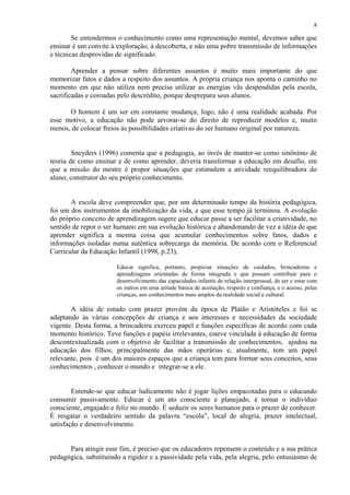 8

        Se entendermos o conhecimento como uma representação mental, devemos saber que
ensinar é um convite à exploração, à descoberta, e não uma pobre transmissão de informações
e técnicas desprovidas de significado.

        Aprender a pensar sobre diferentes assuntos é muito mais importante do que
memorizar fatos e dados a respeito dos assuntos. A própria criança nos aponta o caminho no
momento em que não utiliza nem precisa utilizar as energias vãs despendidas pela escola,
sacrificadas e coroadas pelo descrédito, porque desprepara seus alunos.

      O homem é um ser em constante mudança; logo, não é uma realidade acabada. Por
esse motivo, a educação não pode arvorar-se do direito de reproduzir modelos e, muito
menos, de colocar freios às possibilidades criativas do ser humano original por natureza.


        Sneyders (1996) comenta que a pedagogia, ao invés de manter-se como sinônimo de
teoria de como ensinar e de como aprender, deveria transformar a educação em desafio, em
que a missão do mestre é propor situações que estimulem a atividade reequilibradora do
aluno, construtor do seu próprio conhecimento.


       A escola deve compreender que, por um determinado tempo da história pedagógica,
foi um dos instrumentos da imobilização da vida, e que esse tempo já terminou. A evolução
do próprio conceito de aprendizagem sugere que educar passe a ser facilitar a criatividade, no
sentido de repor o ser humano em sua evolução histórica e abandonando de vez a idéia de que
aprender significa a mesma coisa que acumular conhecimentos sobre fatos, dados e
informações isoladas numa autêntica sobrecarga da memória. De acordo com o Referencial
Curricular da Educação Infantil (1998, p.23),

                       Educar significa, portanto, propiciar situações de cuidados, brincadeiras e
                       aprendizagens orientadas de forma integrada e que possam contribuir para o
                       desenvolvimento das capacidades infantis de relação interpessoal, de ser e estar com
                       os outros em uma atitude básica de aceitação, respeito e confiança, e o acesso, pelas
                       crianças, aos conhecimentos mais amplos da realidade social e cultural.

       A idéia de estudo com prazer provém da época de Platão e Aristóteles e foi se
adaptando às várias concepções de criança e aos interesses e necessidades da sociedade
vigente. Desta forma, a brincadeira exerceu papel e funções específicas de acordo com cada
momento histórico. Teve funções e papéis irrelevantes, esteve vinculada à educação de forma
descontextualizada com o objetivo de facilitar a transmissão de conhecimentos, ajudou na
educação dos filhos, principalmente das mães operárias e, atualmente, tem um papel
relevante, pois é um dos maiores espaços que a criança tem para formar seus conceitos, seus
conhecimentos , conhecer o mundo e integrar-se a ele.


        Entende-se que educar ludicamente não é jogar lições empacotadas para o educando
consumir passivamente. Educar é um ato consciente e planejado, é tornar o indivíduo
consciente, engajado e feliz no mundo. É seduzir os seres humanos para o prazer de conhecer.
É resgatar o verdadeiro sentido da palavra “escola”, local de alegria, prazer intelectual,
satisfação e desenvolvimento.


      Para atingir esse fim, é preciso que os educadores repensem o conteúdo e a sua prática
pedagógica, substituindo a rigidez e a passividade pela vida, pela alegria, pelo entusiasmo de
 
