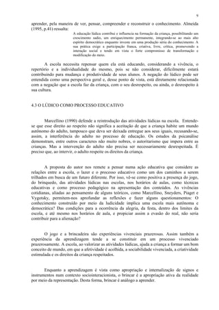 9

aprender, pela maneira de ver, pensar, compreender e reconstruir o conhecimento. Almeida
(1995, p.41) ressalta:
                       A educação lúdica contribui e influencia na formação da criança, possibilitando um
                       crescimento sadio, um enriquecimento permanente, integrando-se ao mais alto
                       espírito democrático enquanto investe em uma produção séria do conhecimento. A
                       sua prática exige a participação franca, criativa, livre, crítica, promovendo a
                       interação social e tendo em vista o forte compromisso de transformação e
                       modificação do meio.

        A escola necessita repensar quem ela está educando, considerando a vivência, o
repertório e a individualidade do mesmo, pois se não considerar, dificilmente estará
contribuindo para mudança e produtividade de seus alunos. A negação do lúdico pode ser
entendida como uma perspectiva geral e, desse ponto de vista, está diretamente relacionada
com a negação que a escola faz da criança, com o seu desrespeito, ou ainda, o desrespeito à
sua cultura.


4.3 O LÚDICO COMO PROCESSO EDUCATIVO


       Marcellino (1990) defende a reintrodução das atividades lúdicas na escola. Entende-
se que esse direito ao respeito não significa a aceitação de que a criança habite um mundo
autônomo do adulto, tampouco que deva ser deixada entregue aos seus iguais, recusando-se,
assim, a interferência do adulto no processo de educação. Os estudos da psicanálise
demonstram, entre outros caracteres não muito nobres, o autoritarismo que impera entre as
crianças. Mas a intervenção do adulto não precisa ser necessariamente desrespeitada. É
preciso que, ao intervir, o adulto respeite os direitos da criança.


        A proposta do autor nos remete a pensar numa ação educativa que considere as
relações entre a escola, o lazer e o processo educativo como um dos caminhos a serem
trilhados em busca de um futuro diferente. Por isso, vê-se como positiva a presença do jogo,
do brinquedo, das atividades lúdicas nas escolas, nos horários de aulas, como técnicas
educativas e como processo pedagógico na apresentação dos conteúdos. As vivências
cotidianas, aliadas ao pensamento de alguns teóricos, como Marcellino, Sneyders, Piaget e
Vygotsky, permitem-nos aprofundar as reflexões e fazer alguns questionamentos: O
conhecimento construído por meio da ludicidade implica uma escola mais autônoma e
democrática? Das condições para a ocorrência da alegria, da festa, dentro dos limites da
escola, e até mesmo nos horários de aula, e propiciar assim a evasão do real, não seria
contribuir para a alienação?


       O jogo e a brincadeira são experiências vivenciais prazerosas. Assim também a
experiência da aprendizagem tende a se constituir em um processo vivenciado
prazerosamente. A escola, ao valorizar as atividades lúdicas, ajuda a criança a formar um bom
conceito de mundo, em que a afetividade é acolhida, a sociabilidade vivenciada, a criatividade
estimulada e os direitos da criança respeitados.


       Enquanto a aprendizagem é vista como apropriação e internalização de signos e
instrumentos num contexto sociointeracionista, o brincar é a apropriação ativa da realidade
por meio da representação. Desta forma, brincar é análogo a aprender.
 