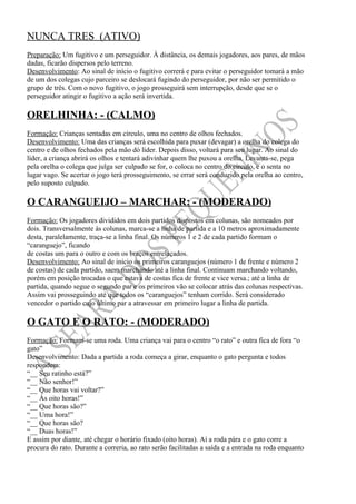 NUNCA TRES (ATIVO)
Preparação: Um fugitivo e um perseguidor. À distância, os demais jogadores, aos pares, de mãos
dadas, ficarão dispersos pelo terreno.
Desenvolvimento: Ao sinal de início o fugitivo correrá e para evitar o perseguidor tomará a mão
de um dos colegas cujo parceiro se deslocará fugindo do perseguidor, por não ser permitido o
grupo de três. Com o novo fugitivo, o jogo prosseguirá sem interrupção, desde que se o
perseguidor atingir o fugitivo a ação será invertida.

ORELHINHA: - (CALMO)
Formação: Crianças sentadas em círculo, uma no centro de olhos fechados.
Desenvolvimento: Uma das crianças será escolhida para puxar (devagar) a orelha do colega do
centro e de olhos fechados pela mão dó líder. Depois disso, voltará para seu lugar. Ao sinal do
líder, a criança abrirá os olhos e tentará adivinhar quem lhe puxou a orelha. Levanta-se, pega
pela orelha o colega que julga ser culpado se for, o coloca no centro do círculo, e o senta no
lugar vago. Se acertar o jogo terá prosseguimento, se errar será conduzido pela orelha ao centro,
pelo suposto culpado.

O CARANGUEIJO – MARCHAR: - (MODERADO)
Formação: Os jogadores divididos em dois partidos dispostos em colunas, são nomeados por
dois. Transversalmente às colunas, marca-se a linha de partida e a 10 metros aproximadamente
desta, paralelamente, traça-se a linha final. Os números 1 e 2 de cada partido formam o
“caranguejo”, ficando
de costas um para o outro e com os braços entrelaçados.
Desenvolvimento: Ao sinal de início os primeiros caranguejos (número 1 de frente e número 2
de costas) de cada partido, saem marchando até a linha final. Continuam marchando voltando,
porém em posição trocadas o que estava de costas fica de frente e vice versa.; até a linha de
partida, quando segue o segundo par e os primeiros vão se colocar atrás das colunas respectivas.
Assim vai prosseguindo até que todos os “caranguejos” tenham corrido. Será considerado
vencedor o partido cujo último par a atravessar em primeiro lugar a linha de partida.

O GATO E O RATO: - (MODERADO)
Formação: Formam-se uma roda. Uma criança vai para o centro “o rato” e outra fica de fora “o
gato”
Desenvolvimento: Dada a partida a roda começa a girar, enquanto o gato pergunta e todos
respondem:
“__ Seu ratinho está?”
“__ Não senhor!”
“__ Que horas vai voltar?”
“__ Às oito horas!”
“__ Que horas são?”
“__ Uma hora!”
“__ Que horas são?
“__ Duas horas!”
E assim por diante, até chegar o horário fixado (oito horas). Aí a roda pára e o gato corre a
procura do rato. Durante a correria, ao rato serão facilitadas a saída e a entrada na roda enquanto
 
