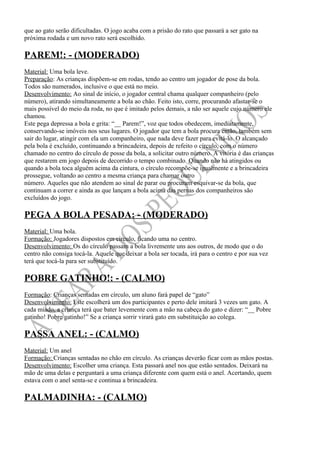 que ao gato serão dificultadas. O jogo acaba com a prisão do rato que passará a ser gato na
próxima rodada e um novo rato será escolhido.

PAREM!: - (MODERADO)
Material: Uma bola leve.
Preparação: As crianças dispõem-se em rodas, tendo ao centro um jogador de pose da bola.
Todos são numerados, inclusive o que está no meio.
Desenvolvimento: Ao sinal de início, o jogador central chama qualquer companheiro (pelo
número), atirando simultaneamente a bola ao chão. Feito isto, corre, procurando afastar-se o
mais possível do meio da roda, no que é imitado pelos demais, a não ser aquele cujo número ele
chamou.
Este pega depressa a bola e grita: “__ Parem!”, voz que todos obedecem, imediatamente,
conservando-se imóveis nos seus lugares. O jogador que tem a bola procura então, também sem
sair do lugar, atingir com ela um companheiro, que nada deve fazer para evitá-lo. O alcançado
pela bola é excluído, continuando a brincadeira, depois de refeito o círculo, com o número
chamado no centro do círculo de posse da bola, a solicitar outro número. A vitória é das crianças
que restarem em jogo depois de decorrido o tempo combinado. Quando não há atingidos ou
quando a bola toca alguém acima da cintura, o círculo recompõe-se igualmente e a brincadeira
prossegue, voltando ao centro a mesma criança para chamar outro
número. Aqueles que não atendem ao sinal de parar ou procuram esquivar-se da bola, que
continuam a correr e ainda as que lançam a bola acima das pernas dos companheiros são
excluídos do jogo.

PEGA A BOLA PESADA: - (MODERADO)
Material: Uma bola.
Formação: Jogadores dispostos em círculo, ficando uma no centro.
Desenvolvimento: Os do círculo passam a bola livremente uns aos outros, de modo que o do
centro não consiga tocá-la. Aquele que deixar a bola ser tocada, irá para o centro e por sua vez
terá que tocá-la para ser substituído.

POBRE GATINHO!: - (CALMO)
Formação: Crianças sentadas em círculo, um aluno fará papel de “gato”
Desenvolvimento: Este escolherá um dos participantes e perto dele imitará 3 vezes um gato. A
cada miado, a criança terá que bater levemente com a mão na cabeça do gato e dizer: “__ Pobre
gatinho! Pobre gatinho!” Se a criança sorrir virará gato em substituição ao colega.

PASSA ANEL: - (CALMO)
Material: Um anel
Formação: Crianças sentadas no chão em círculo. As crianças deverão ficar com as mãos postas.
Desenvolvimento: Escolher uma criança. Esta passará anel nos que estão sentados. Deixará na
mão de uma delas e perguntará a uma criança diferente com quem está o anel. Acertando, quem
estava com o anel senta-se e continua a brincadeira.

PALMADINHA: - (CALMO)
 