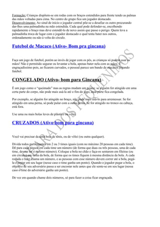 Formação: Crianças dispõem-se em rodas com os braços estendidos para frente tendo as palmas
das mãos voltadas para cima. No centro do grupo fica um jogador destacado.
Desenvolvimento: Ao sinal de início o jogador central põe-se a desafiar os outro procurando
dar-lhes uma palmadinha na mão estendida. Cada qual pode defender-se, encolhendo
rapidamente o braço mas deve estendê-lo de novo assim que passe o perigo. Quem leva a
palmadinha troca de lugar com o jogador destacado o qual tenta bater nos outros,
ordenadamente ou não à volta do círculo.

Futebol de Macaco (Ativo- Bom pra gincana)

Faça um jogo de futebol, porém ao invés de jogar com os pés, as crianças só podem usar as
mãos! Não é permitido segurar ou levantar a bola, apenas bater nela com as mãos. É
engraçadíssimo pois, ao ficarem curvados, o pessoal parece um bando de macacos jogando
futebol.

CONGELADO (Ativo- bom para Gincana)
É um jogo como o “queimado” mas as regras mudam um pouco: se alguém for atingido em uma
certa parte do corpo, não pode mais usá-la até o fim do jogo, essa parte fica congelada.

Por exemplo, se alguém for atingido no braço, não pode mais usá-lo para arremessar. Se for
atingido em uma perna, só pode pular com a outra perna. Se for atingido no tronco ou cabeça,
está fora.

Use uma ou mais bolas leves de plástico ou vôlei.

CRUZADOS (Ativo bom para gincana)

Você vai precisar de uma bola de tênis, ou de vôlei (ou outra qualquer).

Divida todos participantes em 2 ou 3 times iguais (com no máximo 20 pessoas em cada time).
Dê para cada pessoa em cada time um número (de forma que duas ou três pessoas, uma de cada
time, devem ter o mesmo número). Coloque a bola no chão e faça-os sentarem em fileiras (ou
em círculo) em volta da bola, de forma que os times fiquem à mesma distância da bola. A cada
rodada o líder chama um número, e as pessoas com esse número devem correr até a bola, pegá-
la e sentar em seu lugar (nesse caso o time ganha um ponto). Quando o jogador pegar a bola, o
objetivo de seu adversário passa a ser encostar nele antes que ele sente-se em seu lugar (nessa
caso o time do adversário ganha um ponto).

De vez em quando chame dois números, só para fazer a coisa ficar engraçada.
 