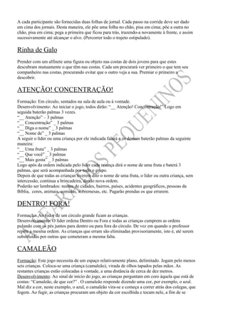 A cada participante são fornecidas duas folhas de jornal. Cada passo na corrida deve ser dado
em cima dos jornais. Desta maneira, ele põe uma folha no chão, pisa em cima; põe a outra no
chão, pisa em cima; pega a primeira que ficou para trás, trazendo-a novamente à frente, e assim
sucessivamente até alcançar o alvo. (Percorrer todo o trajeto estipulado).

Rinha de Galo
Prender com um alfinete uma figura ou objeto nas costas de dois jovens para que estes
descubram mutuamente o que têm nas costas. Cada um procurará ver primeiro o que tem seu
companheiro nas costas, procurando evitar que o outro veja a sua. Premiar o primeiro a
descobrir.

ATENÇÃO! CONCENTRAÇÃO!
Formação: Em círculo, sentados na sala de aula ou à vontade.
Desenvolvimento: Ao iniciar o jogo, todos dirão: “__ Atenção! Concentração!” Logo em
seguida baterão palmas 3 vezes.
“__ Atenção” – 3 palmas
“__ Concentração” _ 3 palmas
“__ Diga o nome” _ 3 palmas
“__ Nome de” _ 3 palmas
A seguir o líder ou uma criança por ele indicada falará e os demais baterão palmas da seguinte
maneira:
“__ Uma fruta” _ 3 palmas
“__ Que você” _ 3 palmas
“__ Mais gosta” _ 3 palmas
Logo após da ordem indicada pelo líder cada criança dirá o nome de uma fruta e baterá 3
palmas, que será acompanhada por todo o grupo.
Depois de que todas as crianças tiverem dito o nome de uma fruta, o líder ou outra criança, sem
intercessão, continua a brincadeira, dando nova ordem.
Poderão ser lembrados: nomes de cidades, bairros, países, acidentes geográficos, pessoas da
Bíblia, cores, animais, comidas, sobremesas, etc. Pagarão prendas os que errarem.

DENTRO! FORA!
Formação: Ao redor de um círculo grande ficam as crianças.
Desenvolvimento: O líder ordena Dentro ou Fora e todas as crianças cumprem as ordens
pulando com os pés juntos para dentro ou para fora do círculo. De vez em quando o professor
repete a mesma ordem. As crianças que erram são eliminadas provisoriamente, isto é, até serem
substituídas por outras que cometeram a mesma falta.

CAMALEÃO
Formação: Este jogo necessita de um espaço relativamente plano, delimitado. Jogam pelo menos
seis crianças. Coloca-se uma criança (camaleão), virada de olhos tapados pelas mãos. As
restantes crianças estão colocadas à vontade, a uma distância de cerca de dez metros.
Desenvolvimento: Ao sinal de início do jogo, as crianças perguntam em coro àquela que está de
costas: “Camaleão, de que cor?” . O camaleão responde dizendo uma cor, por exemplo, o azul.
Mal diz a cor, neste exemplo, o azul, o camaleão vira-se e começa a correr atrás dos colegas, que
fogem. Ao fugir, as crianças procuram um objeto da cor escolhida e tocam nele, a fim de se
 