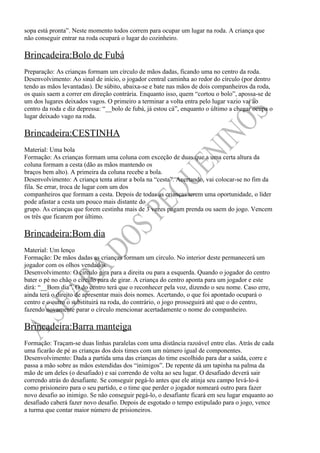 sopa está pronta”. Neste momento todos correm para ocupar um lugar na roda. A criança que
não conseguir entrar na roda ocupará o lugar do cozinheiro.

Brincadeira:Bolo de Fubá
Preparação: As crianças formam um círculo de mãos dadas, ficando uma no centro da roda.
Desenvolvimento: Ao sinal de início, o jogador central caminha ao redor do círculo (por dentro
tendo as mãos levantadas). De súbito, abaixa-se e bate nas mãos de dois companheiros da roda,
os quais saem a correr em direção contrária. Enquanto isso, quem “cortou o bolo”, apossa-se de
um dos lugares deixados vagos. O primeiro a terminar a volta entra pelo lugar vazio vai ao
centro da roda e diz depressa: “__bolo de fubá, já estou cá”, enquanto o último a chegar ocupa o
lugar deixado vago na roda.

Brincadeira:CESTINHA
Material: Uma bola
Formação: As crianças formam uma coluna com exceção de duas que a uma certa altura da
coluna formam a cesta (dão as mãos mantendo os
braços bem alto). A primeira da coluna recebe a bola.
Desenvolvimento: A criança tenta atirar a bola na “cesta”. Acertando, vai colocar-se no fim da
fila. Se errar, troca de lugar com um dos
companheiros que formam a cesta. Depois de todas as crianças terem uma oportunidade, o líder
pode afastar a cesta um pouco mais distante do
grupo. As crianças que forem cestinha mais de 3 vezes pagam prenda ou saem do jogo. Vencem
os três que ficarem por último.

Brincadeira:Bom dia
Material: Um lenço
Formação: De mãos dadas as crianças formam um círculo. No interior deste permanecerá um
jogador com os olhos vendados.
Desenvolvimento: O circulo gira para a direita ou para a esquerda. Quando o jogador do centro
bater o pé no chão o círculo para de girar. A criança do centro aponta para um jogador e este
dirá: “__Bom dia”. O do centro terá que o reconhecer pela voz, dizendo o seu nome. Caso erre,
ainda terá o direito de apresentar mais dois nomes. Acertando, o que foi apontado ocupará o
centro e o outro o substituirá na roda, do contrário, o jogo prosseguirá até que o do centro,
fazendo novamente parar o círculo mencionar acertadamente o nome do companheiro.

Brincadeira:Barra manteiga
Formação: Traçam-se duas linhas paralelas com uma distância razoável entre elas. Atrás de cada
uma ficarão de pé as crianças dos dois times com um número igual de componentes.
Desenvolvimento: Dada a partida uma das crianças do time escolhido para dar a saída, corre e
passa a mão sobre as mãos estendidas dos “inimigos”. De repente dá um tapinha na palma da
mão de um deles (o desafiado) e sai correndo de volta ao seu lugar. O desafiado deverá sair
correndo atrás do desafiante. Se conseguir pegá-lo antes que ele atinja seu campo levá-lo-á
como prisioneiro para o seu partido, e o time que perder o jogador nomeará outro para fazer
novo desafio ao inimigo. Se não conseguir pegá-lo, o desafiante ficará em seu lugar enquanto ao
desafiado caberá fazer novo desafio. Depois de esgotado o tempo estipulado para o jogo, vence
a turma que contar maior número de prisioneiros.
 