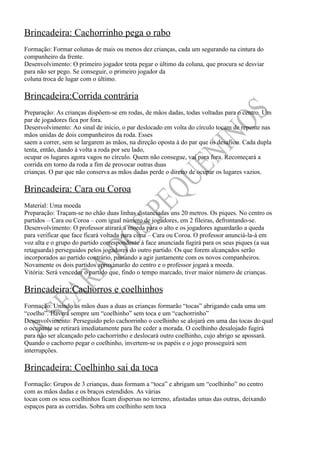 Brincadeira: Cachorrinho pega o rabo
Formação: Formar colunas de mais ou menos dez crianças, cada um segurando na cintura do
companheiro da frente.
Desenvolvimento: O primeiro jogador tenta pegar o último da coluna, que procura se desviar
para não ser pego. Se conseguir, o primeiro jogador da
coluna troca de lugar com o último.

Brincadeira:Corrida contrária
Preparação: As crianças dispõem-se em rodas, de mãos dadas, todas voltadas para o centro. Um
par de jogadores fica por fora.
Desenvolvimento: Ao sinal de início, o par deslocado em volta do círculo tocam de repente nas
mãos unidas de dois companheiros da roda. Esses
saem a correr, sem se largarem as mãos, na direção oposta à do par que os desafiou. Cada dupla
tenta, então, dando à volta a roda por seu lado,
ocupar os lugares agora vagos no círculo. Quem não consegue, vai para fora. Recomeçará a
corrida em torno da roda a fim de provocar outras duas
crianças. O par que não conserva as mãos dadas perde o direito de ocupar os lugares vazios.

Brincadeira: Cara ou Coroa
Material: Uma moeda
Preparação: Traçam-se no chão duas linhas distanciadas uns 20 metros. Os piques. No centro os
partidos – Cara ou Coroa – com igual número de jogadores, em 2 fileiras, defrontando-se.
Desenvolvimento: O professor atirará a moeda para o alto e os jogadores aguardarão a queda
para verificar que face ficará voltada para cima – Cara ou Coroa. O professor anunciá-la-á em
voz alta e o grupo do partido correspondente à face anunciada fugirá para os seus piques (a sua
retaguarda) perseguidos pelos jogadores do outro partido. Os que forem alcançados serão
incorporados ao partido contrário, passando a agir juntamente com os novos companheiros.
Novamente os dois partidos aproximarão do centro e o professor jogará a moeda.
Vitória: Será vencedor o partido que, findo o tempo marcado, tiver maior número de crianças.

Brincadeira:Cachorros e coelhinhos
Formação: Unindo as mãos duas a duas as crianças formarão “tocas” abrigando cada uma um
“coelho”. Haverá sempre um “coelhinho” sem toca e um “cachorrinho”
Desenvolvimento: Perseguido pelo cachorrinho o coelhinho se alojará em uma das tocas do qual
o ocupante se retirará imediatamente para lhe ceder a morada. O coelhinho desalojado fugirá
para não ser alcançado pelo cachorrinho e deslocará outro coelhinho, cujo abrigo se apossará.
Quando o cachorro pegar o coelhinho, invertem-se os papéis e o jogo prosseguirá sem
interrupções.

Brincadeira: Coelhinho sai da toca
Formação: Grupos de 3 crianças, duas formam a “toca” e abrigam um “coelhinho” no centro
com as mãos dadas e os braços estendidos. As várias
tocas com os seus coelhinhos ficam dispersas no terreno, afastadas umas das outras, deixando
espaços para as corridas. Sobra um coelhinho sem toca
 