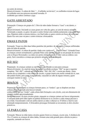 no centro do terreno.
Desenvolvimento: À ordem do líder: “__Coelhinho sai da toca”, os coelhinhos trocam de lugar.
O coelhinho sem toca procura encontrar moradia. O
coelhinho que sobrar continua o jogo.

GATO ASSUSTADO
Preparação: Crianças em grupos de 3. Dois de mãos dadas formam a “casa” e um dentro, o
“gato”.
Desenvolvimento: Iniciando as casas giram em volta dos gatos, ao som de música animada.
Terminada a canção, os gatos vão para o centro formar uma rodinha juntamente com o gato sem
casa. Repetem então a mesma música, e no final todos os gatos correm em busca de uma casa.
Quem fica sem casa vai para o centro reiniciar a brincadeira.

EMAS E PATOS
Formação: Traçar no chão duas linhas paralelas (de partida e de chegada). Crianças enfileiradas
atrás da linha de partida.
Desenvolvimento: A ordem de partida é dada com a palavra: “__Emas e Patos”. Gritando Emas
as crianças correm normalmente e gritando Patos estas devem colocar-se em posição de cócoras
com os braços flexionados e as mãos nos peitos imitando patos. O líder varia as ordens a seu
gosto. Será vencedora a criança que primeiro atingir a linha de chegada.

HÁ! HÁ!
Preparação: As crianças sentam-se em círculos escolhendo-se uma para começar.
Desenvolvimento: Ao sinal de início, o jogador escolhido exclama: “Há!” ao que o seguinte
completa: “Há!, Há!”, cabendo ao terceiro falar: “Há!, Há!, Há!” e assim por diante. Antes
mesmo de se completar a volta inteira do círculo, o grupo estará com muita vontade de rir, mas
não poderá fazêlo, pois quem ri paga prenda, vencendo ao cabo de alguns minutos, quem
conseguir manter-se sério.

IRMÃOS
Preparação: Inicialmente as crianças formam pares, os “irmãos”, que se dispõem em duas
colunas. Depois de cada uma houver tomado
conhecimento do seu “irmão”, cada coluna dará formação a um círculo, com um afastamento de
uns dois metros aproximadamente.
Desenvolvimento: Os dois círculos giram, enquanto as crianças cantam um louvor alegremente.
A um sinal dado pelo líder (apito ou palma) desfazem-se os círculos e cada criança procura o
seu irmão. Encontrando-o devem ambos darem as mãos e abaixar-se. O último a fazê-lo será
eliminado temporariamente. A brincadeira prossegue formando-se novamente os dois círculos
primitivos.

JÁ PARA CASA
Formação: Marcar no chão tantos círculos quanto forem as crianças, exceto uma. A distância de
10 a 15 metros as crianças de mãos dadas, formam uma roda girando para a direita ou para a
esquerda, cantando um louvor.
 