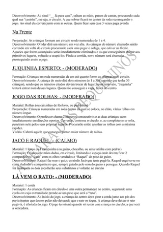 Desenvolvimento: Ao sinal “__ Já para casa”, saltam as mãos, param de cantar, procurando cada
qual sua “casinha”, ou seja, o círculo. A que sobrar ficará no centro da roda recomeçando o
jogo. Ao sinal ela correrá junto com as outras. Quem ficar sem casa 3 vezes paga prenda

Na Frente
Preparação: As crianças formam um círculo sendo numeradas de 1 a 4.
Desenvolvimento: O líder dirá um número em voz alta. As crianças do número chamado sairão
correndo em volta do círculo procurando cada uma pegar o colega, que estiver na frente.
Aqueles que forem alcançados serão imediatamente eliminados e os que conseguirem chegar aos
primitivos lugares, voltarão a ocupá-los. Finda a corrida, novo número será chamado
prosseguindo assim o jogo.

JUQUINHA ESPERTO: - (MODERADO)
Formação: Crianças em roda numeradas de um até quanto forem as crianças num círculo.
Desenvolvimento: A criança do meio dirá dois números de 1 a 30 (supondo que tenha 30
crianças), sendo que os números citados devem trocar de lugar, nesse intervalo, “Juquinha”
tentará entrar num desses lugares. Quem não conseguir a vaga, ficará no centro.

JOGO DAS ROLHAS: - (MODERADO)
Material: Rolhas (ou caixinhas de fósforos, ou pedrinhas)
Preparação: Crianças numeradas em roda dentro da qual se coloca, no chão, várias rolhas em
número ímpar.
Desenvolvimento: O professor chama 2 números consecutivos e as duas crianças saem
imediatamente em direções opostas. Correndo, contorna o círculo, e, ao completarem a volta,
penetram nele pelos seus próprios lugares. Procurarão então apanhar as rolhas com a máxima
rapidez.
Vitória: Caberá aquele que conseguir juntar maior número de rolhas.

JACÓ E RAQUEL: - (CALMO)
Material: 1 lenço ou 1 campainha (ou guizo, chocalho, ou uma latinha com pedras).
Formação: Crianças de mãos dadas, em círculo, limitando o espaço onde devem ficar 2
companheiros: “Jacó” com os olhos vendados e “Raquel” de pose do guizo.
Desenvolvimento: Raquel faz soar o guizo atraindo Jacó que tenta pegá-la. Raquel esquiva-se ou
corre iludindo o companheiro que, sempre guiado pelo som do guizo a persegue. Quando Raquel
for alcançada os dois escolherão seus substitutos e voltarão ao círculo

LÁ VEM O RATO: - (MODERADO)
Material: 1 corda
Formação: As crianças ficam em círculo e uma outra permanece no centro, segurando uma
corda em cuja extremidade prende-se um peso que será o “rato”.
Desenvolvimento: Ao início do jogo, a criança do centro deve girar a corda junto aos pés dos
participantes que devem pular não deixando que o rato os toque. A criança deve deixar o rato
pegá-la, é afastada do jogo. O jogo terminará quando só restar uma criança no círculo, a que será
a vencedora.
 