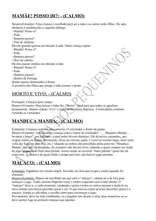 MAMÃE! POSSO IR?: - (CALMO)
Desenvolvimento: Uma criança é escolhida para ser a mãe e as outras serão filhas. De uma
distância é estabelecido o seguinte diálogo:
- Mamãe! Posso ir?
- Pode
- Quantos passos?
- Três de elefante.
Dá três grandes passos em direção à mãe. Outra criança repete.
- Mamãe! Posso ir?
- Pode.
- Quantos passos?
- Dois de cabrito.
Dá dois passos médios em direção à mãe.
- Mamãe! Posso ir?
- Pode.
- Quantos passos?
- Quatro de formiga.
Quatro passos diminuídos à frente.
A primeira das filhas que atingir a mãe assume o posto.

MORTO E VIVO: - (CALMO)
Formação: Crianças pelo campo
Desenvolvimento: Para iniciar o líder diz: “morto”, sinal para que todos se agachem
prontamente. Depois ordena “vivo” e todos se levantam depressa. A brincadeira continua
variando os comandos.

MANDUCA MANDA: - (CALMO)
Formação: Crianças sentadas nas carteiras. O orientador a frente do grupo.
Desenvolvimento: A brincadeira começa com a ordem do orientador: “__ Manduca Manda…
levantar o braço”, por exemplo; à qual todos devem obedecer. Ele dá novos comandos, que
exigem maior ou menor movimento, (ficar de cócoras, pular 3 vezes no mesmo lugar, fazer meia
volta dar 4 passos para trás, etc.). Quando as ordens são precedidas pelas palavras “Manduca
Manda” tem que ser atendidas, do contrário não devem sê-lo, cabendo a quem cumpre ser tirado
do jogo, pagando ao final uma prenda. Assim sendo ao ouvirem “bater palmas” quem faz tal
coisa erra. A vitória é de quem findo o tempo previsto, não houver pago prendas

MACACO: - (CALMO)
Formação: Jogadores em círculo amplo, havendo um fora que ocupa o centro quando for
chamado.
Desenvolvimento: Depois de escolhido um que será o “macaco”, chama-se o de fora para
começar o jogo. Todos iniciam fingindo coçar o ombro esquerdo com a mão direita. O
“macaco” deve ir, a cada momento, mudando o gesto e todos os outros passam a imitá-lo na
nova atitude sem deixar perceber quem é ele. O que está no centro procura descobrir quem é o
macaco. Ganha se adivinhar e escolhe outro para recomeçar o jogo.
Previamente, deve ter sido combinado, se o jogador tem direito a uma, duas tentativas ou se
deve acertar logo ao primeiro macaco que apontar.
 