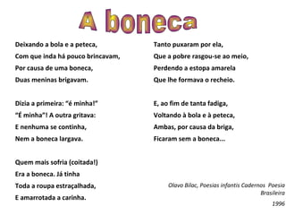 Deixando a bola e a peteca, Com que inda há pouco brincavam,  Por causa de uma boneca,  Duas meninas brigavam. Dizia a primeira: “é minha!” “ É minha”! A outra gritava:  E nenhuma se continha,  Nem a boneca largava.  Quem mais sofria (coitada!) Era a boneca. Já tinha Toda a roupa estraçalhada, E amarrotada a carinha.  Tanto puxaram por ela,  Que a pobre rasgou-se ao meio, Perdendo a estopa amarela Que lhe formava o recheio. E, ao fim de tanta fadiga, Voltando à bola e à peteca,  Ambas, por causa da briga, Ficaram sem a boneca... Olavo Bilac, Poesias infantis Cadernos  Poesia Brasileira 1996 A boneca 