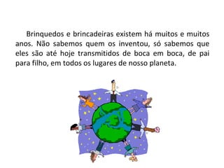 Brinquedos e brincadeiras existem há muitos e muitos anos. Não sabemos quem os inventou, só sabemos que eles são até hoje transmitidos de boca em boca, de pai para filho, em todos os lugares de nosso planeta. 