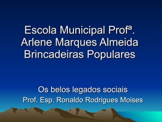 Escola Municipal Profª. Arlene Marques Almeida Brincadeiras Populares Os belos legados sociais Prof. Esp. Ronaldo Rodrigues Moises 