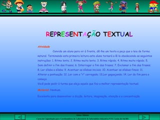 Aluna: Silsiane
Curso de Capacitação para Coordenadores de Laboratório de Informática Educativa-NTE Caxias do Sul-RS
Atividade
Convide um aluno para vir à frente, dê-lhe um texto e peça que o leia de forma
natural. Terminando esta primeira leitura este aluno tornará a lê-lo obedecendo as seguintes
instruções: 1. Ritmo lento; 2. Ritmo muito lento; 3. Ritmo rápido; 4. Ritmo muito rápido; 5.
Sem definir o fim das frases; 6. Interrogar o fim das frases; 7. Exclamar o fim das frases;
8. Ler sílaba a sílaba; 9. Acentuar as sílabas iniciais; 10. Acentuar as sílabas finais; 11.
Alterar a pontuação; 12. Ler com o "r" carregado; 13.Ler gaguejando; 14. Ler do fim para o
começo.
Você pode pedir à turma que eleja aquele que fez a melhor representação textual.
Material: Nenhum
Excelente para desenvolver a dicção, leitura, imaginação, atenção e a concentração.
REPRESENTAÇÃO TEXTUAL
 