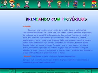 Aluna: Silsiane
Curso de Capacitação para Coordenadores de Laboratório de Informática Educativa-NTE Caxias do Sul-RS
Atividade
Selecionar os provérbios. Um provérbio para cada dupla de participantes.
Confeccionar cartelas de 8 cm x 10 cm e em cada cartela escrever a metade do provérbio,
de modo que para completá-lo são necessárias duas cartelas. Para que a brincadeira
fique mais divertida, faça desenhos que caracterize a frase. Distribuir as cartelas,
aleatoriamente, para todos os participantes. Após, cada um deverá encontrar entre os
demais aquele companheiro cuja cartela completará seu provérbio, formando duplas.
Quando todas as duplas estiverem formadas, uma a uma deverá, através de
mímica, representar o provérbio e o restante do grupo terá que adivinhar. Se ninguém
adivinhar, a dupla repetirá, aprimorando a cena até que o provérbio seja descoberto.
O jogo continua até que se apresentem todas as duplas.
Material: Papel duplex, estilete, cola branca, listagem de provérbios.
Este jogo é um excelente recurso para dinâmica de grupo; desenvolver a socialização; a
comunicação gestual e expressão corporal.
BRINCANDO COM PROVÉRBIOS
 