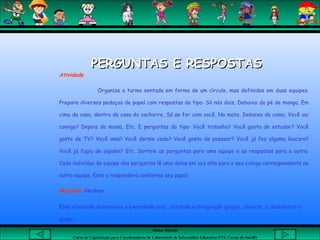 Aluna: Silsiane
Curso de Capacitação para Coordenadores de Laboratório de Informática Educativa-NTE Caxias do Sul-RS
Atividade
Organize a turma sentada em forma de um círculo, mas definidos em duas equipes.
Prepare diversos pedaços de papel com respostas do tipo: Só nós dois, Debaixo do pé de manga, Em
cima da casa, dentro da casa do cachorro, Só se for com você, No mato, Debaixo da cama, Você vai
comigo? Depois da missa, Etc. E perguntas do tipo: Você trabalha? Você gosta de estudar? Você
gosta de TV? Você ama? Você dorme cedo? Você gosta de passear? Você já fez alguma loucura?
Você já fugiu de alguém? Etc. Sorteie as perguntas para uma equipe e as respostas para a outra.
Cada indivíduo da equipe das perguntas lê uma delas em voz alta para o seu colega correspondente na
outra equipe. Este a responderá conforme seu papel.
Material: Nenhum
Essa atividade desenvolve a expressão oral, estimula a integração grupal, diverte e descontrai o
grupo.
PERGUNTAS E RESPOSTASPERGUNTAS E RESPOSTAS
 