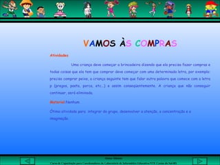 Aluna: Silsiane
Curso de Capacitação para Coordenadores de Laboratório de Informática Educativa-NTE Caxias do Sul-RS
VAMOS ÀS COMPRAS
Atividades
Uma criança deve começar a brincadeira dizendo que ela precisa fazer compras e
todas coisas que ela tem que comprar deve começar com uma determinada letra, por exemplo:
preciso comprar peixe, a criança seguinte tem que falar outra palavra que comece com a letra
p (pregos, pasta, porca, etc...) e assim conseqüentemente. A criança que não conseguir
continuar, será eliminada.
Material:Nenhum
Ótima atividade para integrar do grupo, desenvolver a atenção, a concentração e a
imaginação.
 