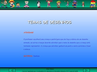 Aluna: Silsiane
Curso de Capacitação para Coordenadores de Laboratório de Informática Educativa-NTE Caxias do Sul-RS
ATIVIDADE
O professor escolherá uma criança e pedirá para que ela faça a mímica de um desenho
animado, as outras crianças deverão adivinhar qual o nome do desenho que a criança está
tentando representar. A criança que adivinhar ganhará um ponto e será a próxima a fazer
a mímica.
MATERIAL: Nenhum
TEMAS DE DESENHOSTEMAS DE DESENHOS
 