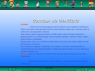 Aluna: Silsiane
Curso de Capacitação para Coordenadores de Laboratório de Informática Educativa-NTE Caxias do Sul-RS
CORRIDA DO CHAVEIROCORRIDA DO CHAVEIRO
Atividade
Forme um círculo bem espaçoso com as cadeiras, com os assentos voltados para
dentro, com tantas cadeiras quantos forem os participantes, menos a sua. Você deve estar no
centro do círculo segurando o chaveiro.
Você começa a andar e pega uma pessoa; de mãos dadas, vocês continuam caminhando; a
pessoa que está co m você deve pegar uma outra pessoa sentada, e assim por diante, sempre
dando as mãos e caminhando.
Quando quiser, deixe cair o chaveiro e todos devem correr para uma cadeira. Quem ficar de
pé recomeça a brincadeira.
Para acrescentar suspense, finja deixar cair ou balance o chaveiro, fazendo barulho ou
caminhe bem longe das cadeiras. Estipule "castigo" para quem se soltar ou correr antes que o
chaveiro realmente caia.
Material: cadeiras e chaveiro com muitas chaves ou outro objeto que possa cair no chão e
faça barulho.
Essa atividade descontrai, diverte e integra a turma, desenvolvendo a atenção e
concentração.
 
