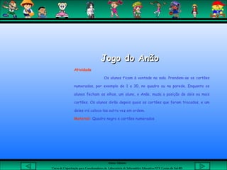 Aluna: Silsiane
Curso de Capacitação para Coordenadores de Laboratório de Informática Educativa-NTE Caxias do Sul-RS
Jogo do AnãoJogo do Anão
Atividade
Os alunos ficam à vontade na sala. Prendem-se os cartões
numerados, por exemplo de 1 a 30, no quadro ou na parede. Enquanto os
alunos fecham os olhos, um aluno, o Anão, muda a posição de dois ou mais
cartões. Os alunos dirão depois quais os cartões que foram trocados, e um
deles irá coloca-los outra vez em ordem.
Material: Quadro negro e cartões numerados
 