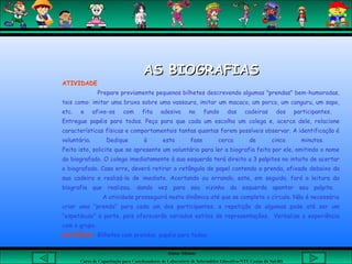 Aluna: Silsiane
Curso de Capacitação para Coordenadores de Laboratório de Informática Educativa-NTE Caxias do Sul-RS
AS BIOGRAFIASAS BIOGRAFIAS
ATIVIDADE
Prepare previamente pequenos bilhetes descrevendo algumas "prendas" bem-humoradas,
tais como: imitar uma bruxa sobre uma vassoura, imitar um macaco, um porco, um canguru, um sapo,
etc. e afixe-os com fita adesiva no fundo das cadeiras dos participantes.
Entregue papéis para todos. Peça para que cada um escolha um colega e, acerca dele, relacione
características físicas e comportamentais tantas quantas forem possíveis observar. A identificação é
voluntária. Dedique à esta fase cerca de cinco minutos.
Feito isto, solicite que se apresente um voluntário para ler a biografia feita por ele, omitindo o nome
do biografado. O colega imediatamente à sua esquerda terá direito a 3 palpites no intuito de acertar
o biografado. Caso erre, deverá retirar o retângulo de papel contendo a prenda, afixado debaixo da
sua cadeira e realizá-la de imediato. Acertando ou errando, este, em seguida, fará a leitura da
biografia que realizou, dando vez para seu vizinho da esquerda apontar seu palpite.
A atividade prosseguirá nesta dinâmica até que se complete o círculo. Não é necessário
criar uma "prenda" para cada um dos participantes, a repetição de algumas pode até ser um
"espetáculo" à parte, pois oferecerão variados estilos de representações. Verbalize a experiência
com o grupo.
MATERIAL: Bilhetes com prendas, papéis para todos.
 