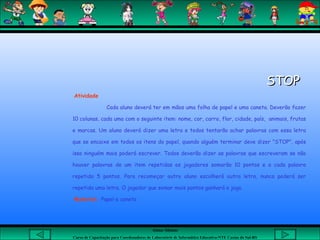 Aluna: Silsiane
Curso de Capacitação para Coordenadores de Laboratório de Informática Educativa-NTE Caxias do Sul-RS
STOPSTOP
Atividade
Cada aluno deverá ter em mãos uma folha de papel e uma caneta. Deverão fazer
10 colunas, cada uma com o seguinte item: nome, cor, carro, flor, cidade, país, animais, frutas
e marcas. Um aluno deverá dizer uma letra e todos tentarão achar palavras com essa letra
que se encaixe em todos os itens do papel, quando alguém terminar deve dizer "STOP", após
isso ninguém mais poderá escrever. Todos deverão dizer as palavras que escreveram se não
houver palavras de um item repetidas os jogadores somarão 10 pontos e a cada palavra
repetida 5 pontos. Para recomeçar outro aluno escolherá outra letra, nunca poderá ser
repetida uma letra. O jogador que somar mais pontos ganhará o jogo.
Material: Papel e caneta
 