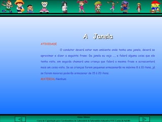 Aluna: Silsiane
Curso de Capacitação para Coordenadores de Laboratório de Informática Educativa-NTE Caxias do Sul-RS
A JanelaA Janela
ATIVIDADE
O condutor deverá estar num ambiente onde tenha uma janela, deverá se
aproximar e dizer a seguinte frase: Da janela eu vejo ..., e falará alguma coisa que ele
tenha visto, em seguida chamará uma criança que falará a mesma frase e acrescentará
mais um coisa vista. Se as crianças forem pequenas armazenarão no máximo 8 à 10 itens, já
se forem maiores poderão armazenar de 15 à 20 itens.
MATERIAL:Nenhum
 