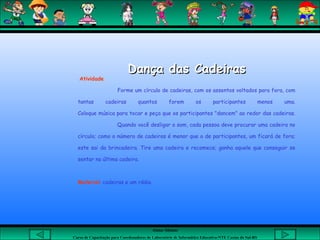Aluna: Silsiane
Curso de Capacitação para Coordenadores de Laboratório de Informática Educativa-NTE Caxias do Sul-RS
Dança das CadeirasDança das Cadeiras
 Atividade
Forme um círculo de cadeiras, com os assentos voltados para fora, com
tantas cadeiras quantos forem os participantes menos uma.
Coloque música para tocar e peça que os participantes "dancem" ao redor das cadeiras.
Quando você desligar o som, cada pessoa deve procurar uma cadeira no
círculo; como o número de cadeiras é menor que o de participantes, um ficará de fora;
este sai da brincadeira. Tire uma cadeira e recomece; ganha aquele que conseguir se
sentar na última cadeira.
 
Material: cadeiras e um rádio.
 
