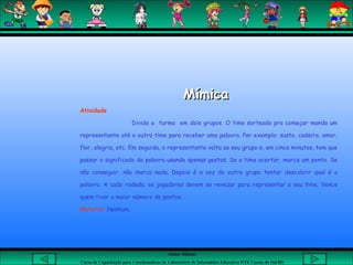 Aluna: Silsiane
Curso de Capacitação para Coordenadores de Laboratório de Informática Educativa-NTE Caxias do Sul-RS
MímicaMímica
Atividade
Divida a turma em dois grupos. O time sorteado pra começar manda um
representante até o outro time para receber uma palavra. Por exemplo: susto, cadeira, amor,
flor, alegria, etc. Em seguida, o representante volta ao seu grupo e, em cinco minutos, tem que
passar o significado da palavra usando apenas gestos. Se o time acertar, marca um ponto. Se
não conseguir, não marca nada. Depois é a vez do outro grupo tentar descobrir qual é a
palavra. A cada rodada, os jogadores devem se revezar para representar o seu time. Vence
quem tiver o maior número de pontos.
Material: Nenhum.
 
 