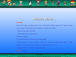 Aluna: Silsiane
Curso de Capacitação para Coordenadores de Laboratório de Informática Educativa-NTE Caxias do Sul-RS
Macaco Disse...Macaco Disse...
Atividade
Em primeiro lugar,o professor deve tirar a sorte para escolher quem será o "macaco". Quem
for sorteado fica de frente para os demais e começa a dar ordens:
- Macaco disse: pular num pé só.
- Macaco disse: imitar uma macaca.
E assim por diante...
As ordens deverão ser dadas cada vez mais rápido.
Os participantes só podem obedecer aquelas que começarem com “macaco disse...”. Quem
atender a um comando que não começar com essas palavras cai fora.
Aquele que ficar por último será o próximo chefe.
Material: Nenhum
 
