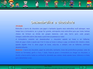 Aluna: Silsiane
Curso de Capacitação para Coordenadores de Laboratório de Informática Educativa-NTE Caxias do Sul-RS
Desembrulhe o chocolateDesembrulhe o chocolate
Atividade
Embrulhe a barra de chocolate com papel e barbante (quanto mais embrulhos você sobrepor, mais
tempo leva a brincadeira; se o grupo for grande, sobreponha mais embrulhos para que todos tenham
chance de brincar ou divida em grupos menores, com uma barra para cada grupo).
Coloque o embrulho sobre uma mesa e posicione as pessoas ao redor.
A brincadeira consiste em desembrulhar o chocolate usando as luvas e os talheres.
Cada um joga o dado e aquele que tirar 6 calça as luvas e começa o jogo, os demais vão rolando o dado;
quando alguém tirar 6, deve pegar as luvas, calça-las, e sempre com os talheres, continuar
desembrulhando.
Material: 1 barra de chocolate, papel de embrulho, barbante, luvas (de preferência grossas, como de
lixeiro ou forradas), garfo e faca, 1 dado. Pode-se parar a brincadeira ao chegar ao chocolate, e
dividir a barra entre todos ou continuá-la, deixando que comam, ainda usando luvas, talheres e o dado
para determinar a vez.
 