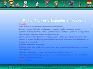 Aluna: Silsiane
Curso de Capacitação para Coordenadores de Laboratório de Informática Educativa-NTE Caxias do Sul-RS
Minha Tia foi a Espanha e trouxe...
Atividade
Forme um círculo (ou determine uma ordem de participantes).
O primeiro começa "Minha tia foi a Espanha e trouxe um chapéu" (ou qualquer objeto).
O próximo deverá dizer "Minha tia foi a Espanha e trouxe um chapéu e uma meia" (ou seja, repete
o que o primeiro disse e acrescenta seu próprio objeto).
E assim sucessivamente. Quem errar sai do jogo, assim o último que conseguir lembrar a ordem
completa de objetos é o vencedor (ou pode-se encerrar o jogo ao perceber os primeiros sinais de
desgaste da brincadeira).
Dicas para aumentar a dificuldade:
O próximo objeto a ser citado deve começar com a letra seguinte no alfabeto, da letra inicial do
objeto anterior:
"Minha tia foi a Espanha e trouxe..." um Abacate, uma Bolsa, um Cinto, etc...
A lista de objetos é restrita, por exemplo, só pode usar nomes de flores, ou nomes de frutas, ou
objetos do país que a tia visitou.
Material: Nenhum
 
 
 
 