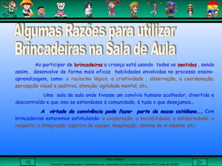 Aluna: Silsiane
Curso de Capacitação para Coordenadores de Laboratório de Informática Educativa-NTE Caxias do Sul-RS
Ao participar de brincadeirasbrincadeiras a criança está usando todos os sentidossentidos , sendo
assim, desenvolve de forma mais eficaz habilidades envolvidas no processo ensino-
aprendizagem, como: o raciocino lógico; a criatividade ; observação, a coordenação;
percepção visual e auditiva; atenção; agilidade mental, etc.
Uma sala de aula onde tivesse um convívio humano acolhedor, divertido e
descontraído e que isso se estendesse à comunidade, é tudo o que desejamos...
A virtude da convivência pode fazer parte do nosso cotidiano...A virtude da convivência pode fazer parte do nosso cotidiano... Com
brincadeiras estaremos estimulando: a cooperação; a sociabilidade; a solidariedade; o
respeito; a integração; espírito de equipe; imaginação; domino de si mesmo; etc.
 