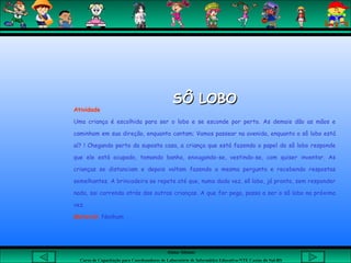 Aluna: Silsiane
Curso de Capacitação para Coordenadores de Laboratório de Informática Educativa-NTE Caxias do Sul-RS
SÔ LOBOSÔ LOBO
Atividade
Uma criança é escolhida para ser o lobo e se esconde por perto. As demais dão as mãos e
caminham em sua direção, enquanto cantam; Vamos passear na avenida, enquanto o sô lobo está
aí? ! Chegando perto da suposta casa, a criança que está fazendo o papel do sô lobo responde
que ele está ocupado, tomando banho, enxugando-se, vestindo-se, com quiser inventar. As
crianças se distanciam e depois voltam fazendo a mesma pergunta e recebendo respostas
semelhantes. A brincadeira se repete até que, numa dada vez, sô lobo, já pronto, sem responder
nada, sai correndo atrás das outras crianças. A que for pega, passa a ser o sô lobo na próxima
vez.
Material: Nenhum
 