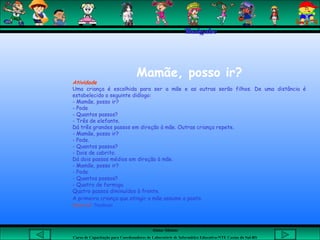 Aluna: Silsiane
Curso de Capacitação para Coordenadores de Laboratório de Informática Educativa-NTE Caxias do Sul-RS
Thaigabe
 
Mamãe, posso ir?
Atividade
Uma criança é escolhida para ser a mãe e as outras serão filhos. De uma distância é
estabelecido o seguinte diálogo:
- Mamãe, posso ir?
- Pode
- Quantos passos?
- Três de elefante.
Dá três grandes passos em direção à mãe. Outras criança repete.
- Mamãe, posso ir?
- Pode.
- Quantos passos?
- Dois de cabrito.
Dá dois passos médios em direção à mãe.
- Mamãe, posso ir?
- Pode.
- Quantos passos?
- Quatro de formiga.
Quatro passos diminuídos à frente.
A primeira criança que atingir a mãe assume o posto.
Material: Nenhum
 