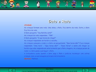 Aluna: Silsiane
Curso de Capacitação para Coordenadores de Laboratório de Informática Educativa-NTE Caxias do Sul-RS
Gato e RatoGato e Rato
Atividade
As crianças formam uma roda. Uma delas, o Rato, fica dentro da roda. Outra, o Gato
fica fora da roda.
O Gato pergunta: "Seu Ratinho está?"
As crianças da roda respondem : "Não"
O Gato pergunta: "A que horas ele chega?"
As crianças respondem um horário a escolha.
As crianças começam a rodar e o Gato vai perguntando: "Que horas são?" E as crianças
respondem: "Uma hora" - "Que horas são?" - "Duas Horas" e assim até chegar ao
horário que elas responderam anteriormente que o Rato chegaria. As crianças param de
rodar e o Gato passa a perseguir o Rato.
A brincadeira acaba quando o Gato pega o Rato e pode-se recomeçar com outras
crianças como os personagens principais da brincadeira.
Material: Nenhum.
 